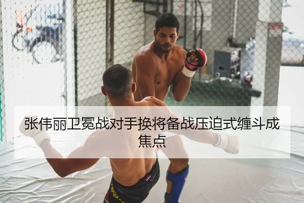 张伟丽卫冕战对手换将备战压迫式缠斗成焦点