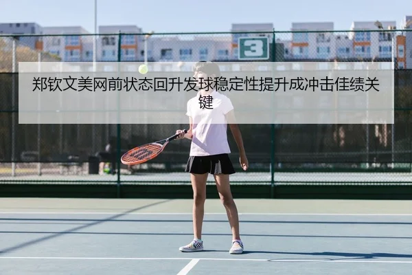 郑钦文美网前状态回升发球稳定性提升成冲击佳绩关键