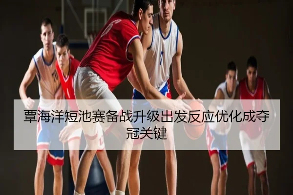 覃海洋短池赛备战升级出发反应优化成夺冠关键