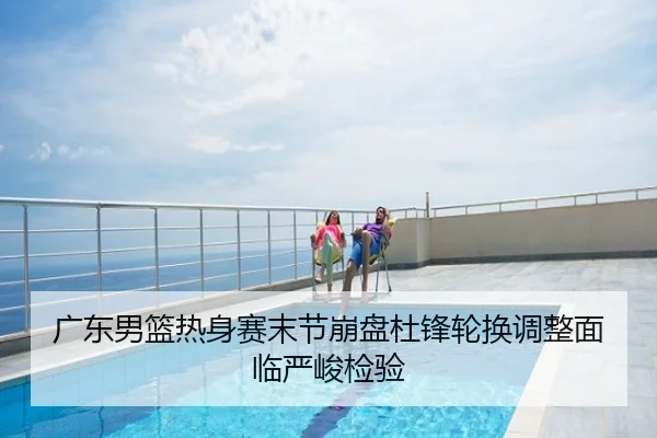 广东男篮热身赛末节崩盘杜锋轮换调整面临严峻检验