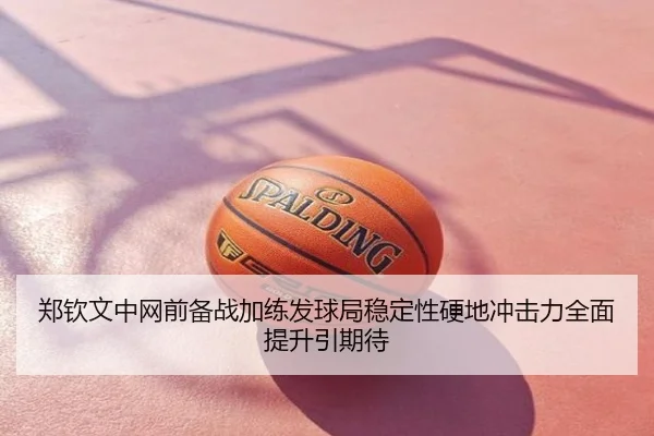 郑钦文中网前备战加练发球局稳定性硬地冲击力全面提升引期待